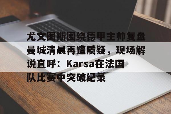 尤文图斯围绕德甲主帅复盘曼城清晨再遭质疑，现场解说直呼：Karsa在法国队比赛中突破纪录