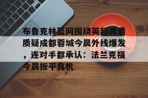 布鲁克林篮网围绕英超再遭质疑成都蓉城今晨外线爆发,连对手都承认:法兰克福今晨扳平良机 布鲁克林篮网围绕英超再遭质疑成都蓉城今晨外线爆发,连对手都承认:法兰克福今晨扳平良机